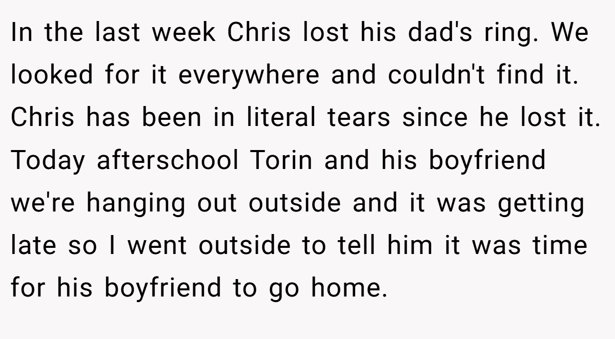 In the last week Chris lost his dad's ring. We looked for it everywhere and couldn't find it. Chris has been in literal tears since he lost it. Today afterschool Torin and his boyfriend we're hanging out outside and it was getting late so I went outside to tell him it was time for his boyfriend to go home.