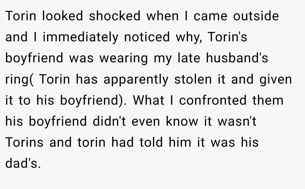 Torin looked shocked when I came outside and I immediately noticed why, Torin's boyfriend was wearing my late husband's ring( Torin has apparently stolen it and given it to his boyfriend). What I confronted them his boyfriend didn't even know it wasn't Torins and torin had told him it was his dad's.