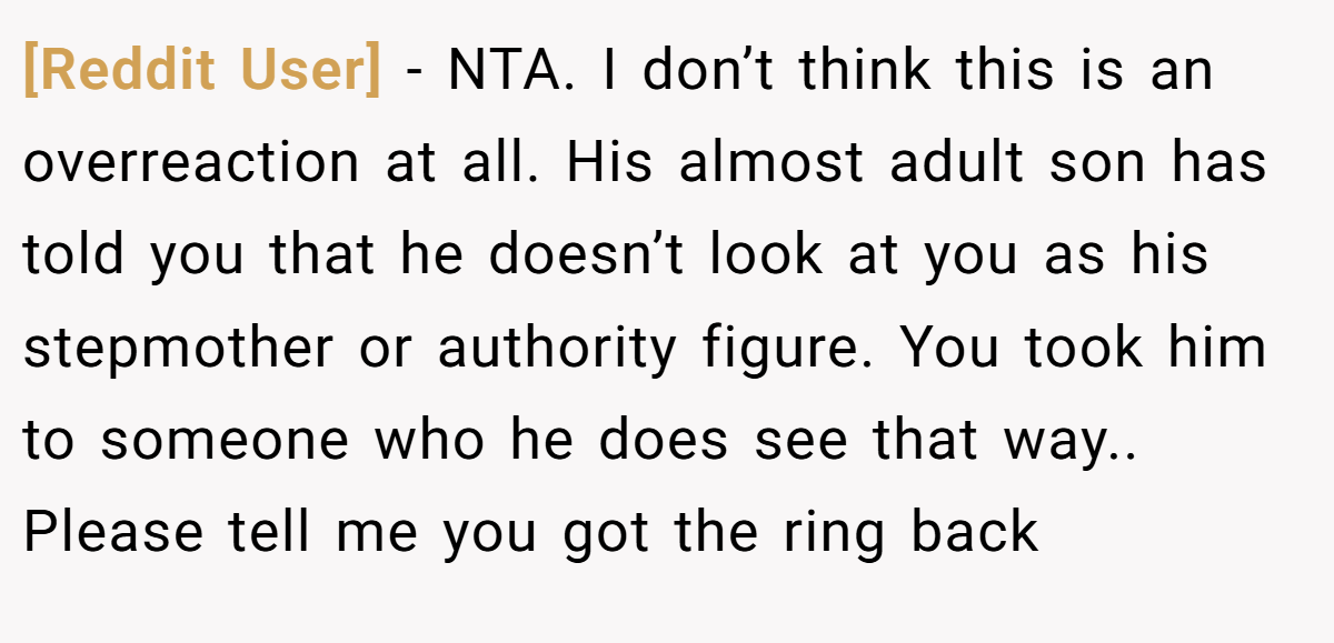 [Reddit User] − NTA. I don’t think this is an overreaction at all. His almost adult son has told you that he doesn’t look at you as his stepmother or authority figure. You took him to someone who he does see that way.. Please tell me you got the ring back