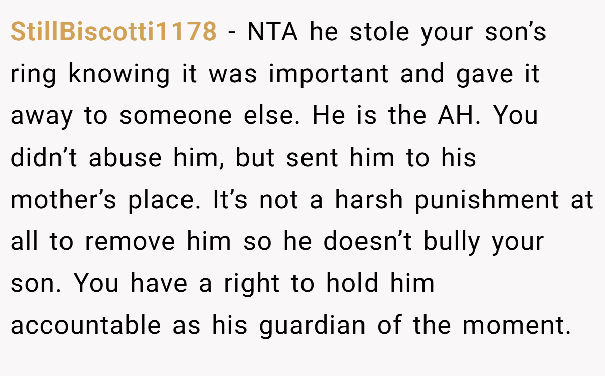 StillBiscotti1178 − NTA he stole your son’s ring knowing it was important and gave it away to someone else. He is the AH. You didn’t abuse him, but sent him to his mother’s place. It’s not a harsh punishment at all to remove him so he doesn’t bully your son. You have a right to hold him accountable as his guardian of the moment.