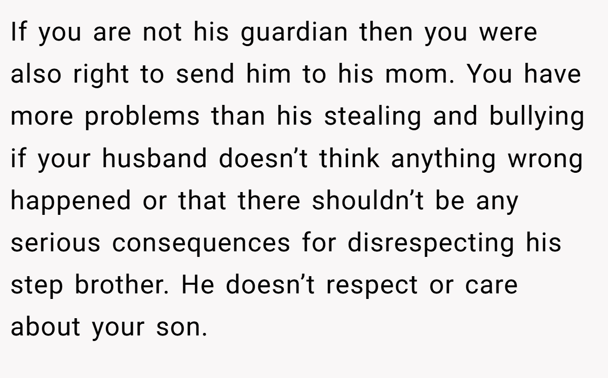 If you are not his guardian then you were also right to send him to his mom. You have more problems than his stealing and bullying if your husband doesn’t think anything wrong happened or that there shouldn’t be any serious consequences for disrespecting his step brother. He doesn’t respect or care about your son.