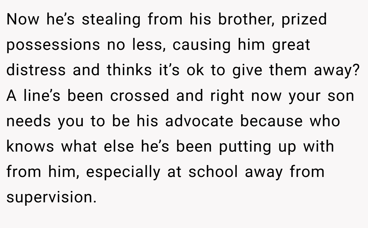 Now he’s stealing from his brother, prized possessions no less, causing him great distress and thinks it’s ok to give them away? A line’s been crossed and right now your son needs you to be his advocate because who knows what else he’s been putting up with from him, especially at school away from supervision.