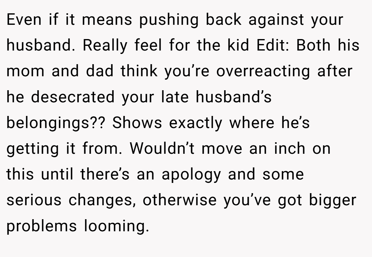 Even if it means pushing back against your husband. Really feel for the kid Edit: Both his mom and dad think you’re overreacting after he desecrated your late husband’s belongings?? Shows exactly where he’s getting it from. Wouldn’t move an inch on this until there’s an apology and some serious changes, otherwise you’ve got bigger problems looming.