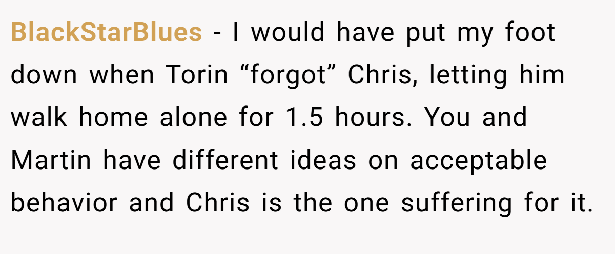 BlackStarBlues − I would have put my foot down when Torin “forgot” Chris, letting him walk home alone for 1.5 hours. You and Martin have different ideas on acceptable behavior and Chris is the one suffering for it.