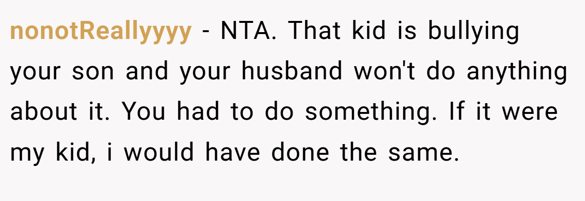 nonotReallyyyy − NTA. That kid is bullying your son and your husband won't do anything about it. You had to do something. If it were my kid, i would have done the same.