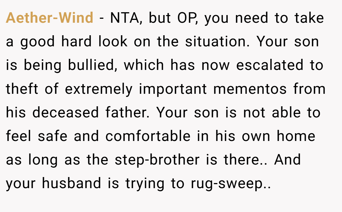 Aether-Wind − NTA, but OP, you need to take a good hard look on the situation. Your son is being bullied, which has now escalated to theft of extremely important mementos from his deceased father. Your son is not able to feel safe and comfortable in his own home as long as the step-brother is there.. And your husband is trying to rug-sweep..