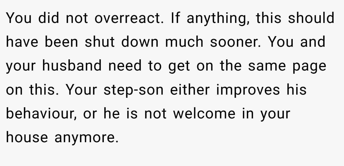 You did not overreact. If anything, this should have been shut down much sooner. You and your husband need to get on the same page on this. Your step-son either improves his behaviour, or he is not welcome in your house anymore.