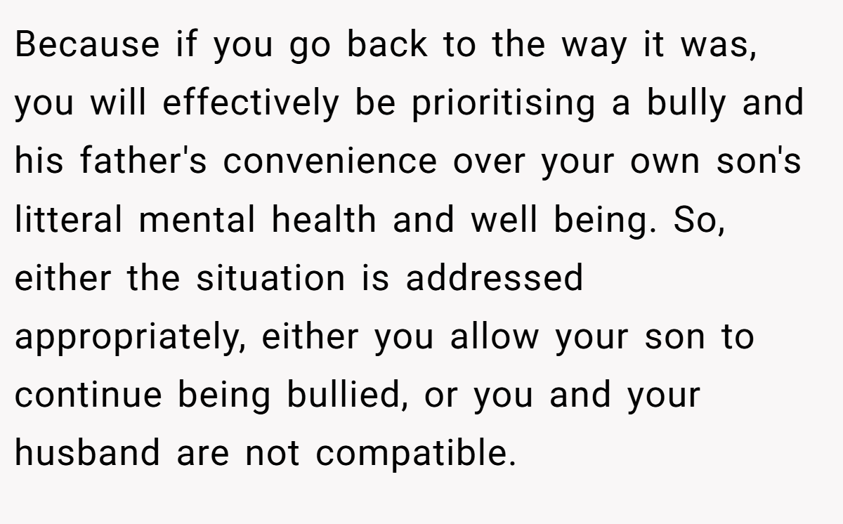 Because if you go back to the way it was, you will effectively be prioritising a bully and his father's convenience over your own son's litteral mental health and well being. So, either the situation is addressed appropriately, either you allow your son to continue being bullied, or you and your husband are not compatible.