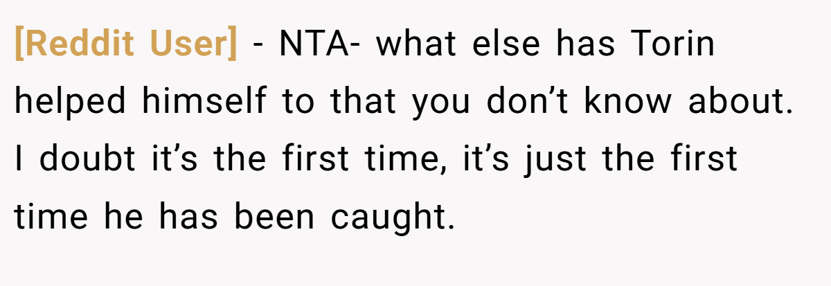 [Reddit User] − NTA- what else has Torin helped himself to that you don’t know about. I doubt it’s the first time, it’s just the first time he has been caught.
