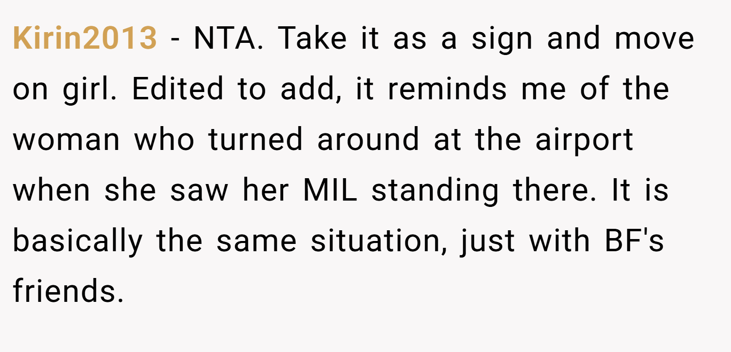 Kirin2013 − NTA. Take it as a sign and move on girl. Edited to add, it reminds me of the woman who turned around at the airport when she saw her MIL standing there. It is basically the same situation, just with BF's friends.
