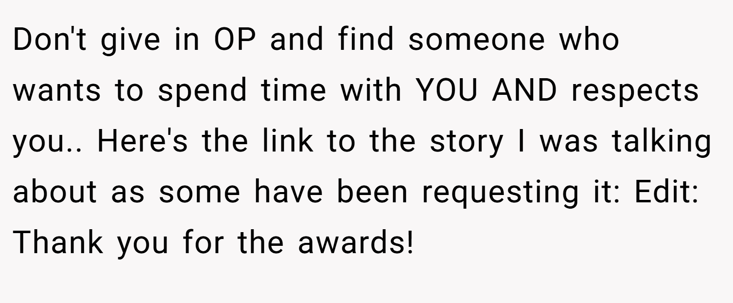 Don't give in OP and find someone who wants to spend time with YOU AND respects you.. Here's the link to the story I was talking about as some have been requesting it: Edit: Thank you for the awards!