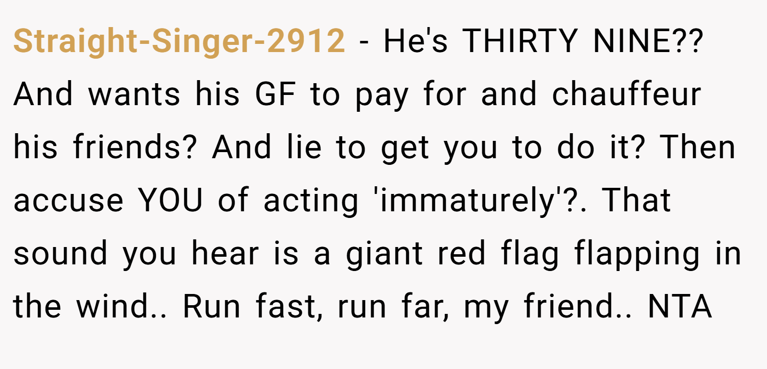 Straight-Singer-2912 − He's THIRTY NINE?? And wants his GF to pay for and chauffeur his friends? And lie to get you to do it? Then accuse YOU of acting 'immaturely'?. That sound you hear is a giant red flag flapping in the wind.. Run fast, run far, my friend.. NTA