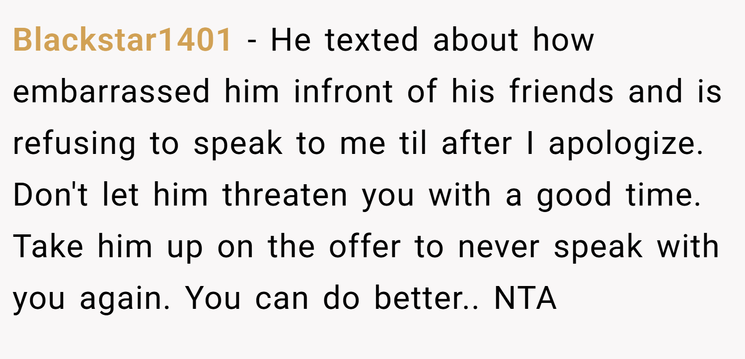 Blackstar1401 − He texted about how embarrassed him infront of his friends and is refusing to speak to me til after I apologize. Don't let him threaten you with a good time. Take him up on the offer to never speak with you again. You can do better.. NTA