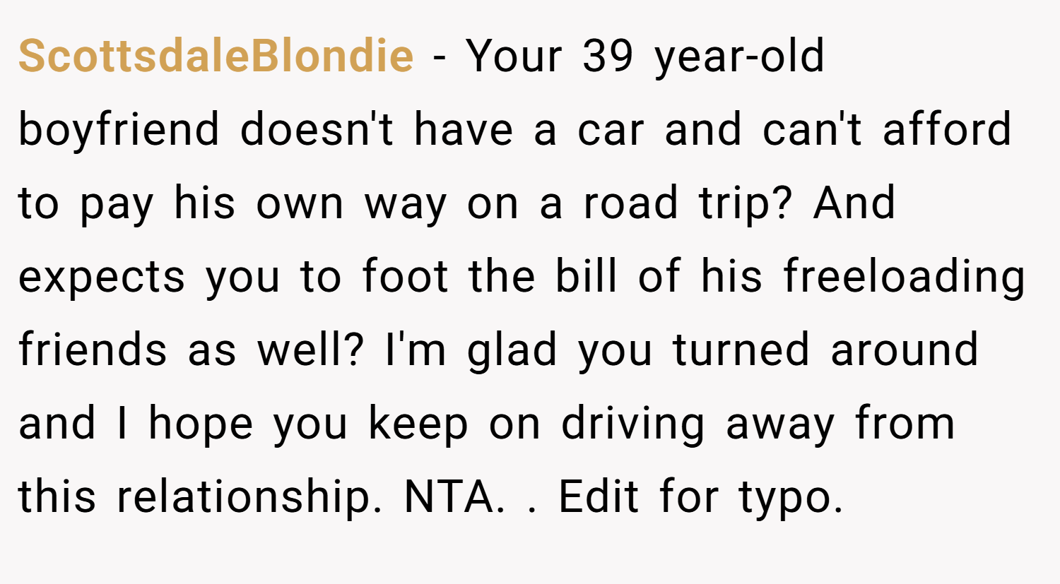 ScottsdaleBlondie − Your 39 year-old boyfriend doesn't have a car and can't afford to pay his own way on a road trip? And expects you to foot the bill of his freeloading friends as well? I'm glad you turned around and I hope you keep on driving away from this relationship. NTA. ​. Edit for typo.