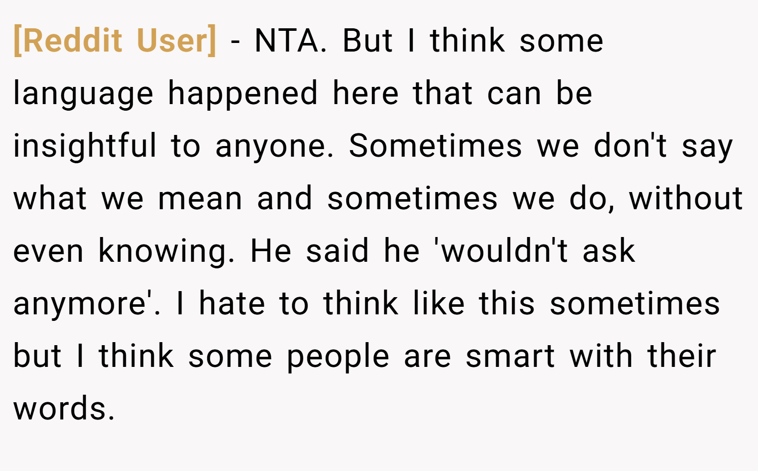 [Reddit User] − NTA. But I think some language happened here that can be insightful to anyone. Sometimes we don't say what we mean and sometimes we do, without even knowing. He said he 'wouldn't ask anymore'. I hate to think like this sometimes but I think some people are smart with their words.