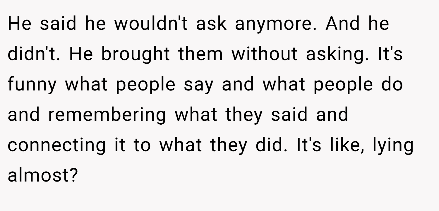 He said he wouldn't ask anymore. And he didn't. He brought them without asking. It's funny what people say and what people do and remembering what they said and connecting it to what they did. It's like, lying almost?