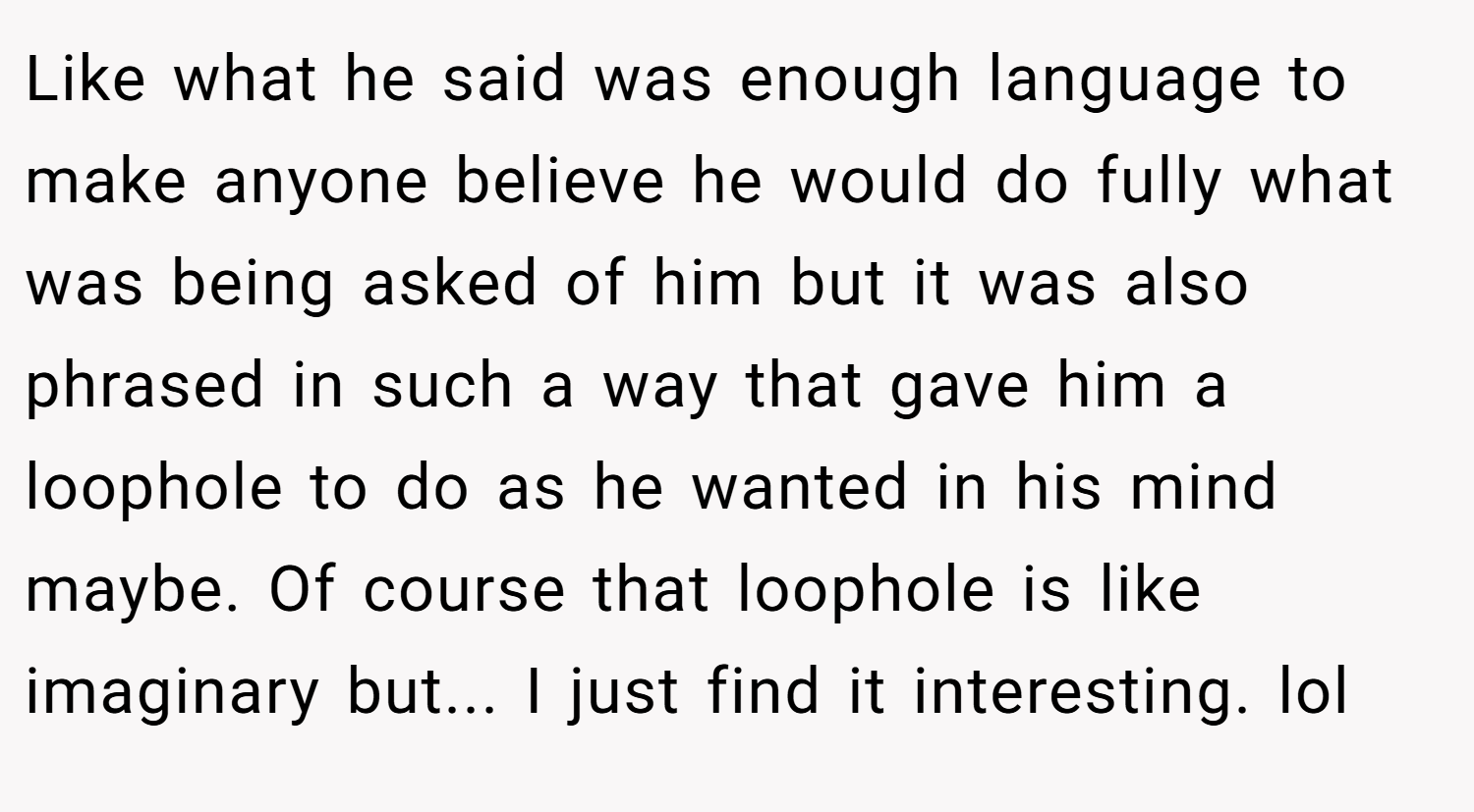 Like what he said was enough language to make anyone believe he would do fully what was being asked of him but it was also phrased in such a way that gave him a loophole to do as he wanted in his mind maybe. Of course that loophole is like imaginary but... I just find it interesting. lol