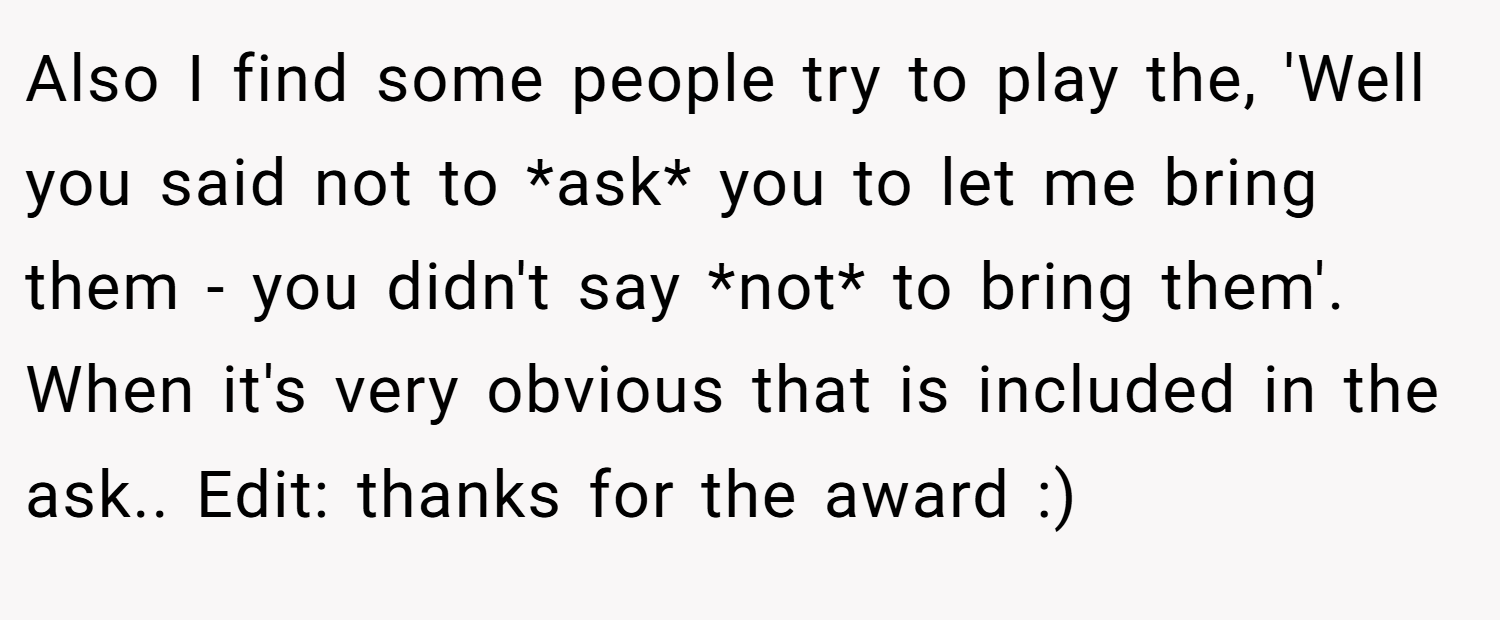 Also I find some people try to play the, 'Well you said not to *ask* you to let me bring them - you didn't say *not* to bring them'. When it's very obvious that is included in the ask.. Edit: thanks for the award :)