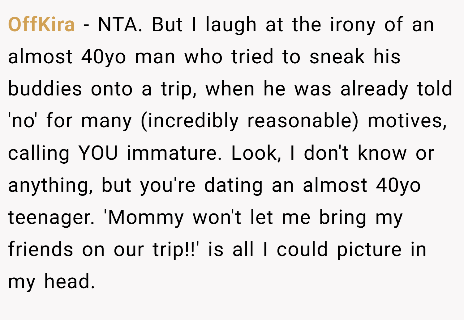 OffKira − NTA. But I laugh at the irony of an almost 40yo man who tried to sneak his buddies onto a trip, when he was already told 'no' for many (incredibly reasonable) motives, calling YOU immature. Look, I don't know or anything, but you're dating an almost 40yo teenager. 'Mommy won't let me bring my friends on our trip!!' is all I could picture in my head.