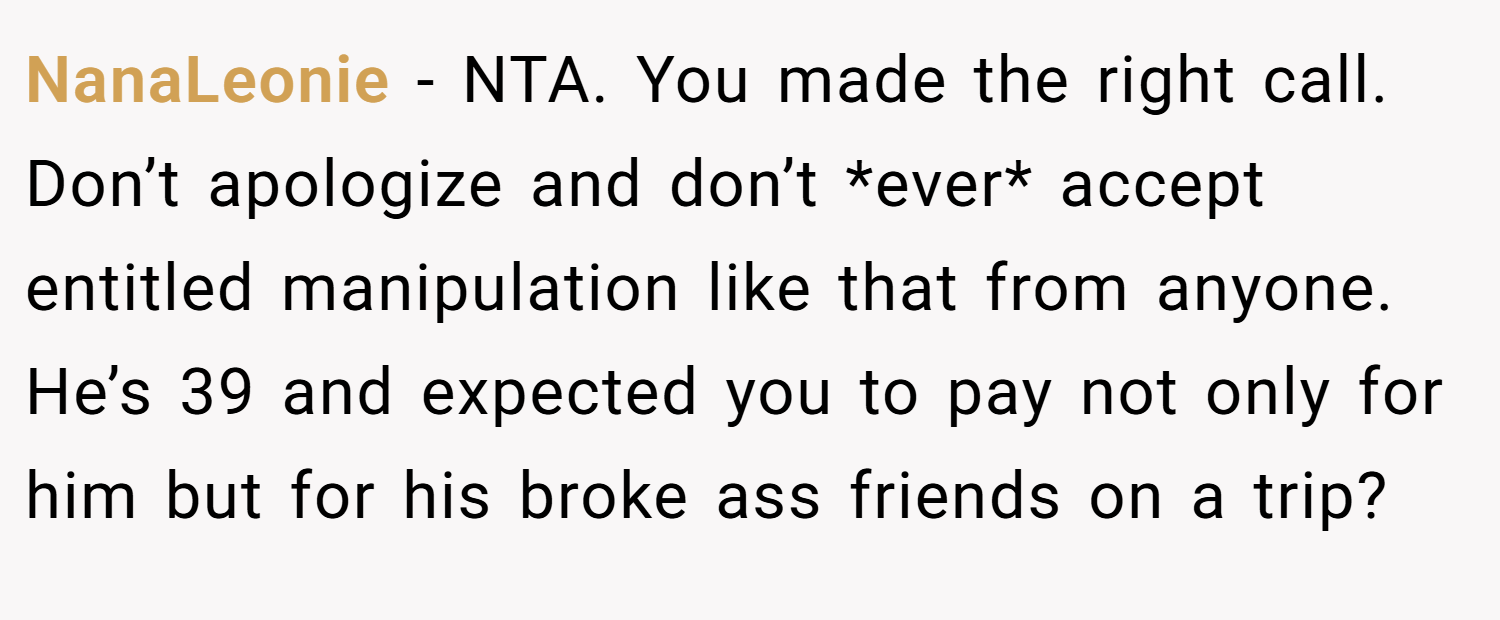 NanaLeonie − NTA. You made the right call. Don’t apologize and don’t *ever* accept entitled manipulation like that from anyone. He’s 39 and expected you to pay not only for him but for his broke ass friends on a trip?