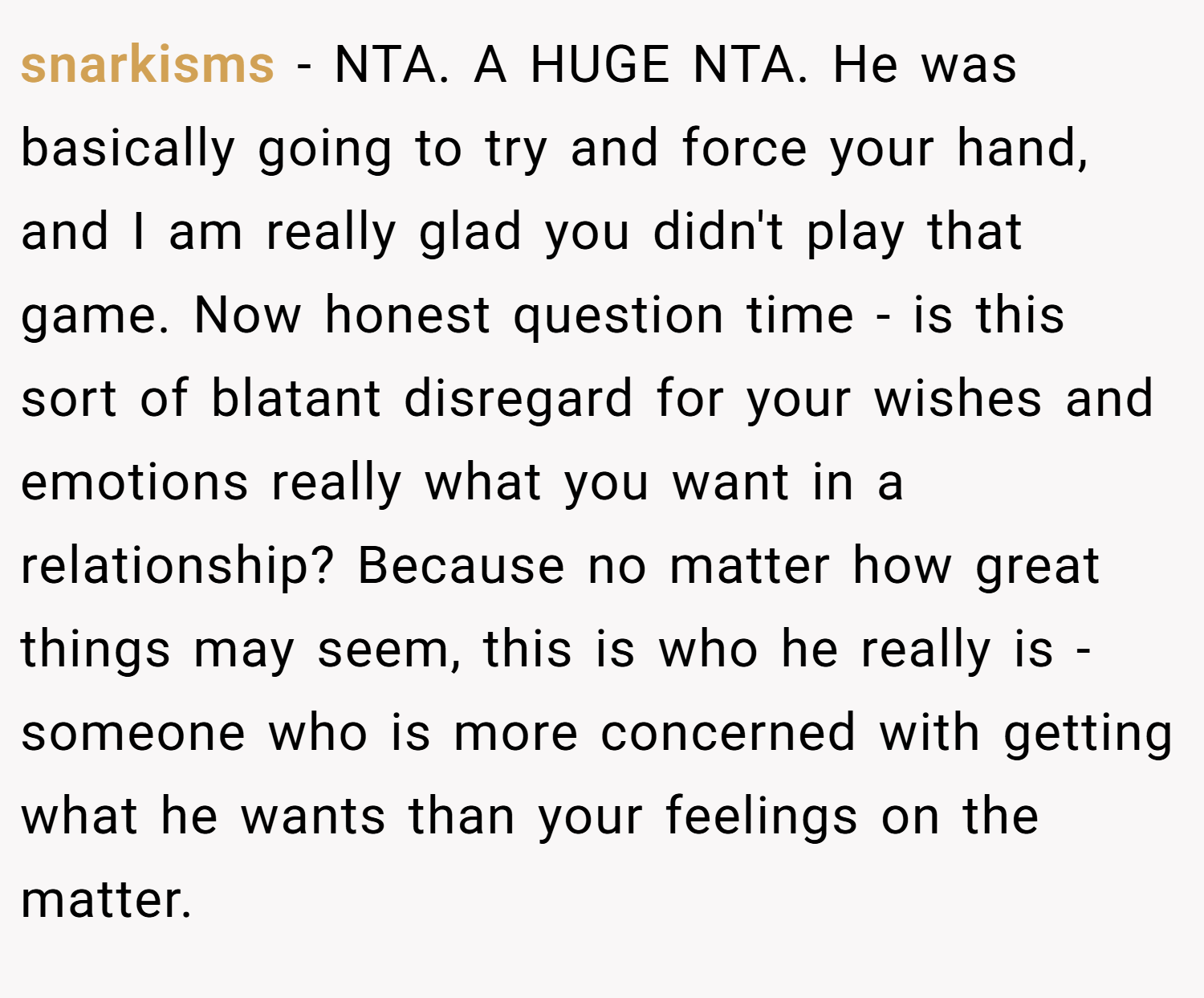 snarkisms − NTA. A HUGE NTA. He was basically going to try and force your hand, and I am really glad you didn't play that game. Now honest question time - is this sort of blatant disregard for your wishes and emotions really what you want in a relationship? Because no matter how great things may seem, this is who he really is - someone who is more concerned with getting what he wants than your feelings on the matter.
