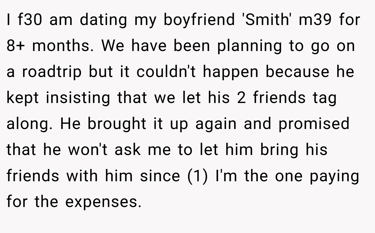 I f30 am dating my boyfriend 'Smith' m39 for 8+ months. We have been planning to go on a roadtrip but it couldn't happen because he kept insisting that we let his 2 friends tag along. He brought it up again and promised that he won't ask me to let him bring his friends with him since (1) I'm the one paying for the expenses.