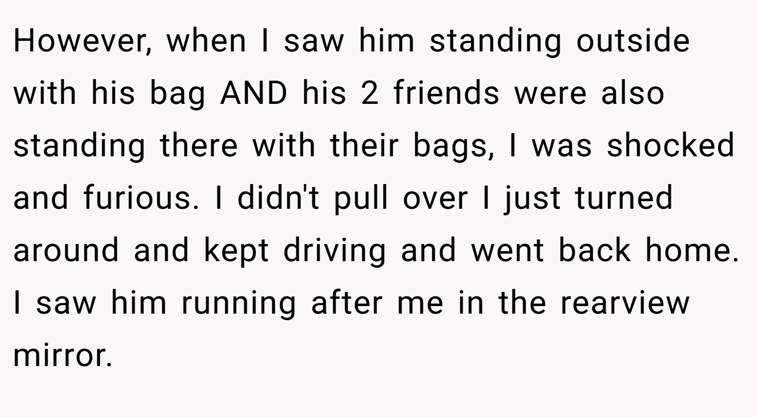 However, when I saw him standing outside with his bag AND his 2 friends were also standing there with their bags, I was shocked and furious. I didn't pull over I just turned around and kept driving and went back home. I saw him running after me in the rearview mirror.