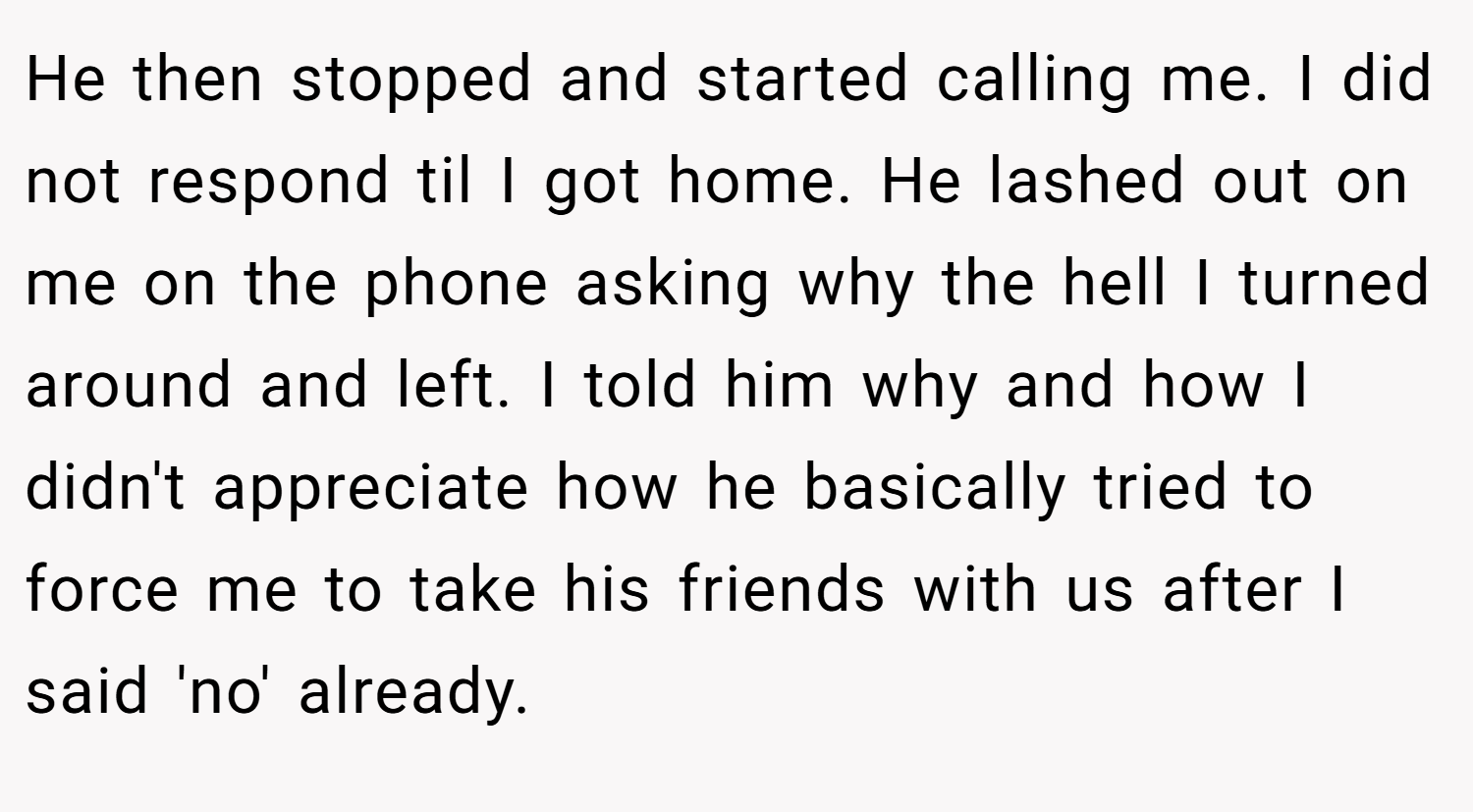 He then stopped and started calling me. I did not respond til I got home. He lashed out on me on the phone asking why the hell I turned around and left. I told him why and how I didn't appreciate how he basically tried to force me to take his friends with us after I said 'no' already.