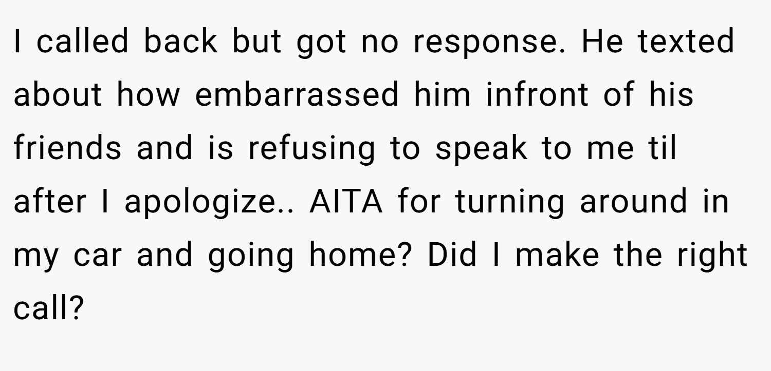 I called back but got no response. He texted about how embarrassed him infront of his friends and is refusing to speak to me til after I apologize.. AITA for turning around in my car and going home? Did I make the right call?