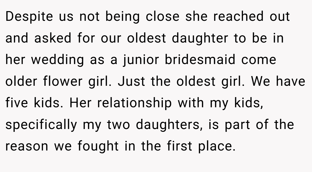 Despite us not being close she reached out and asked for our oldest daughter to be in her wedding as a junior bridesmaid come older flower girl. Just the oldest girl. We have five kids. Her relationship with my kids, specifically my two daughters, is part of the reason we fought in the first place.