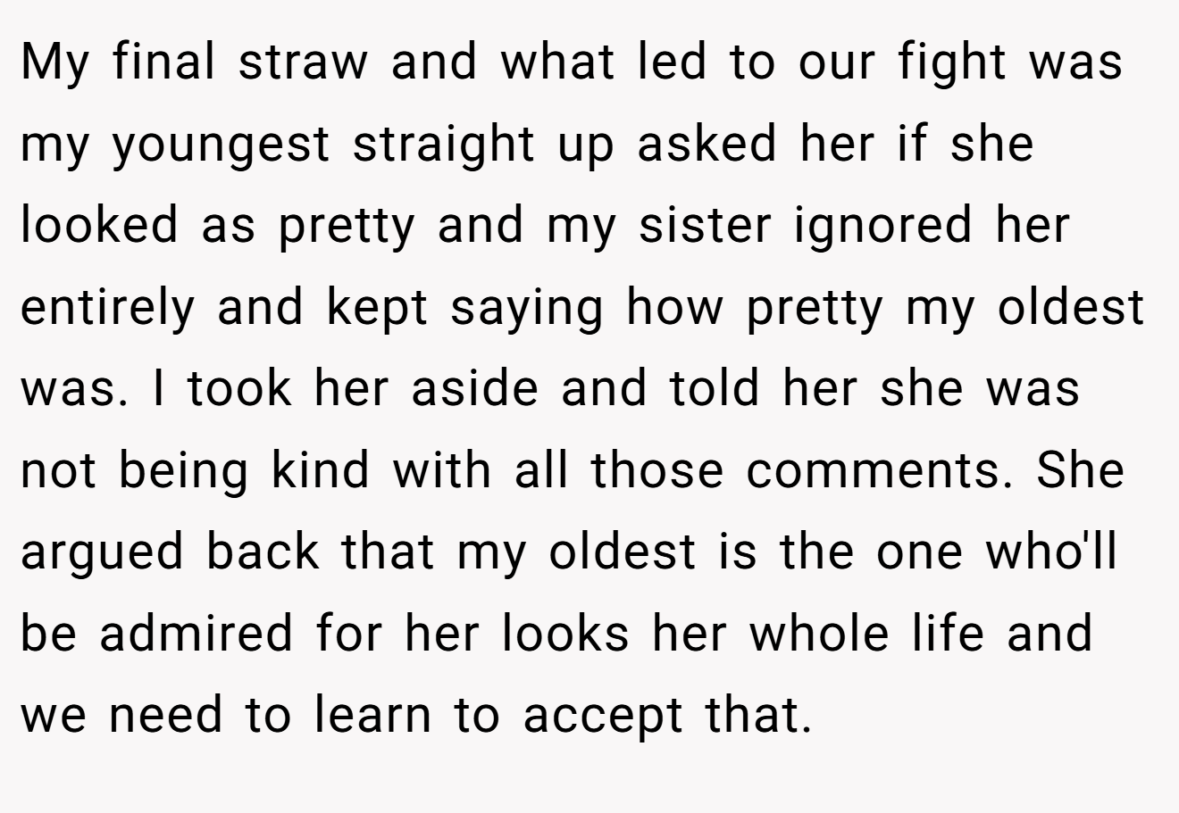 My final straw and what led to our fight was my youngest straight up asked her if she looked as pretty and my sister ignored her entirely and kept saying how pretty my oldest was. I took her aside and told her she was not being kind with all those comments. She argued back that my oldest is the one who'll be admired for her looks her whole life and we need to learn to accept that.