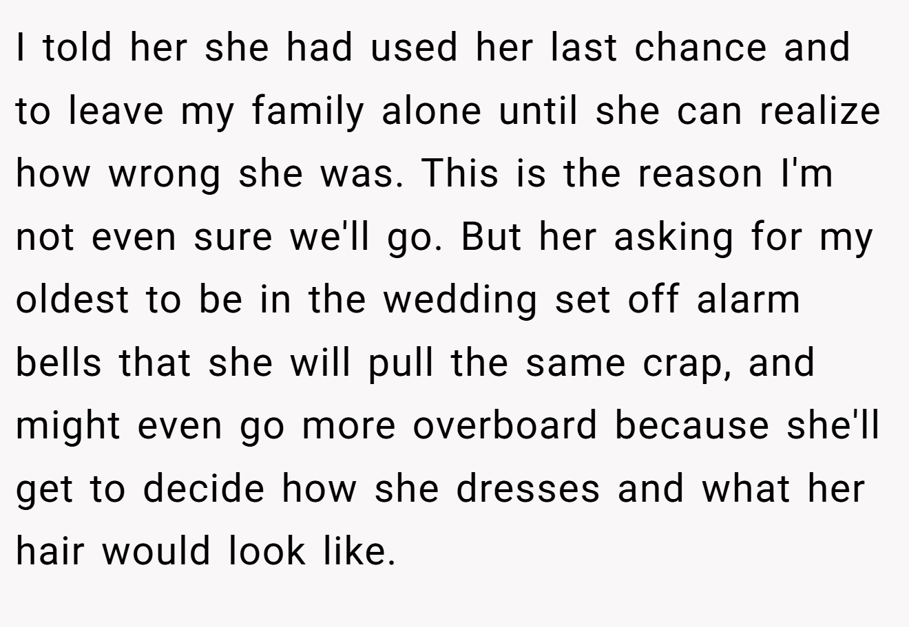 I told her she had used her last chance and to leave my family alone until she can realize how wrong she was. This is the reason I'm not even sure we'll go. But her asking for my oldest to be in the wedding set off alarm bells that she will pull the same crap, and might even go more overboard because she'll get to decide how she dresses and what her hair would look like.