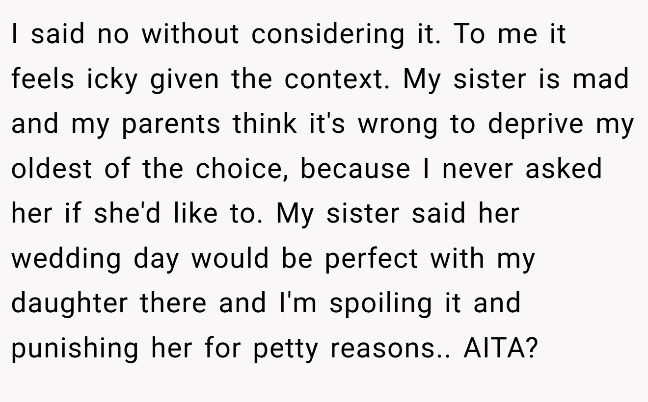 I said no without considering it. To me it feels icky given the context. My sister is mad and my parents think it's wrong to deprive my oldest of the choice, because I never asked her if she'd like to. My sister said her wedding day would be perfect with my daughter there and I'm spoiling it and punishing her for petty reasons.. AITA?