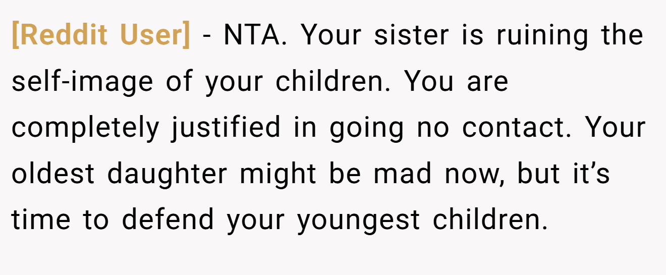 [Reddit User] − NTA. Your sister is ruining the self-image of your children. You are completely justified in going no contact. Your oldest daughter might be mad now, but it’s time to defend your youngest children.