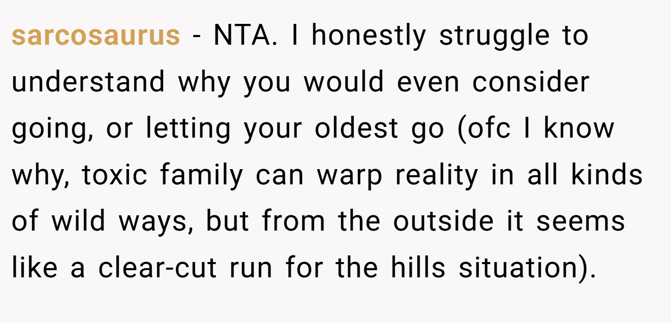 sarcosaurus − NTA. I honestly struggle to understand why you would even consider going, or letting your oldest go (ofc I know why, toxic family can warp reality in all kinds of wild ways, but from the outside it seems like a clear-cut run for the hills situation).