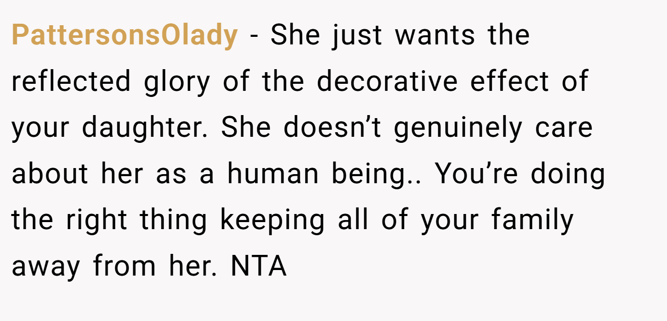 PattersonsOlady − She just wants the reflected glory of the decorative effect of your daughter. She doesn’t genuinely care about her as a human being.. You’re doing the right thing keeping all of your family away from her. NTA