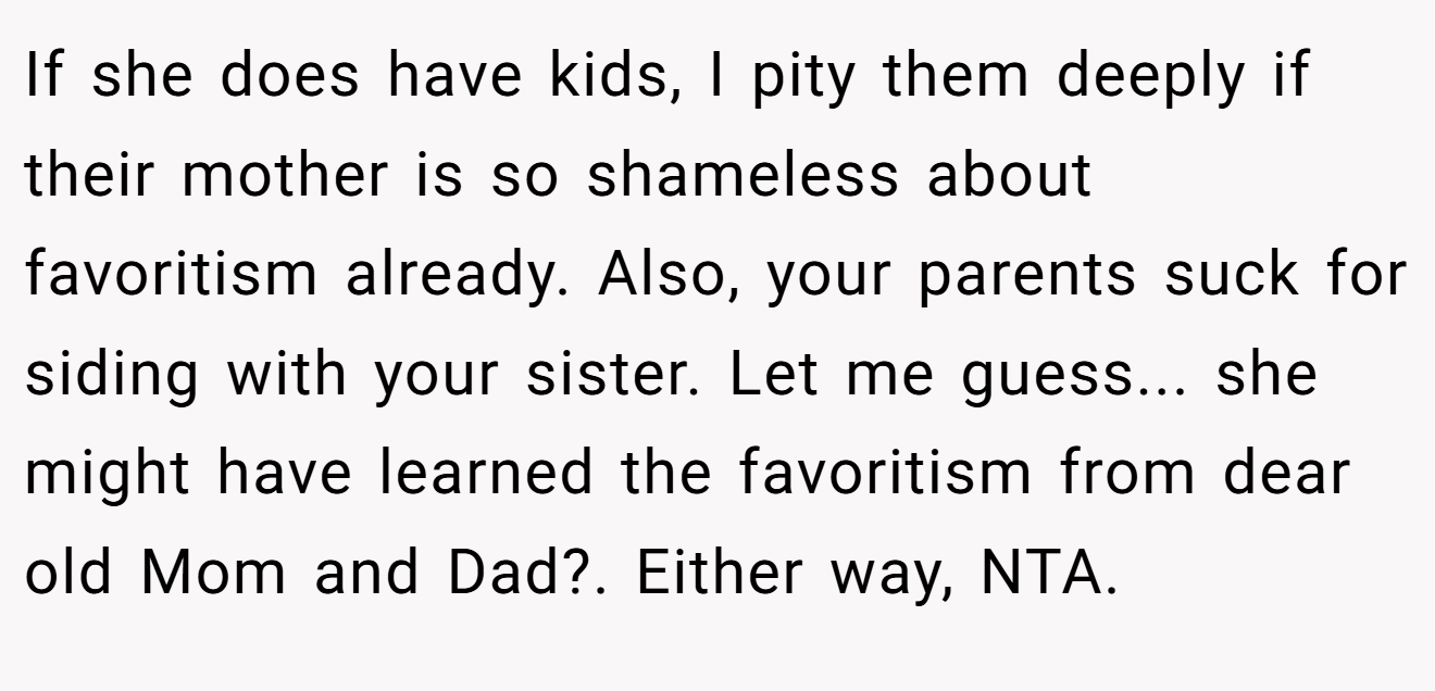 If she does have kids, I pity them deeply if their mother is so shameless about favoritism already. Also, your parents suck for siding with your sister. Let me guess... she might have learned the favoritism from dear old Mom and Dad?. Either way, NTA.