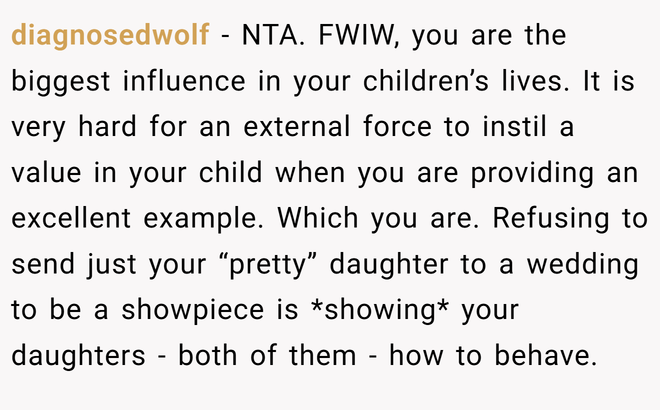diagnosedwolf − NTA. FWIW, you are the biggest influence in your children’s lives. It is very hard for an external force to instil a value in your child when you are providing an excellent example. Which you are. Refusing to send just your “pretty” daughter to a wedding to be a showpiece is *showing* your daughters - both of them - how to behave.