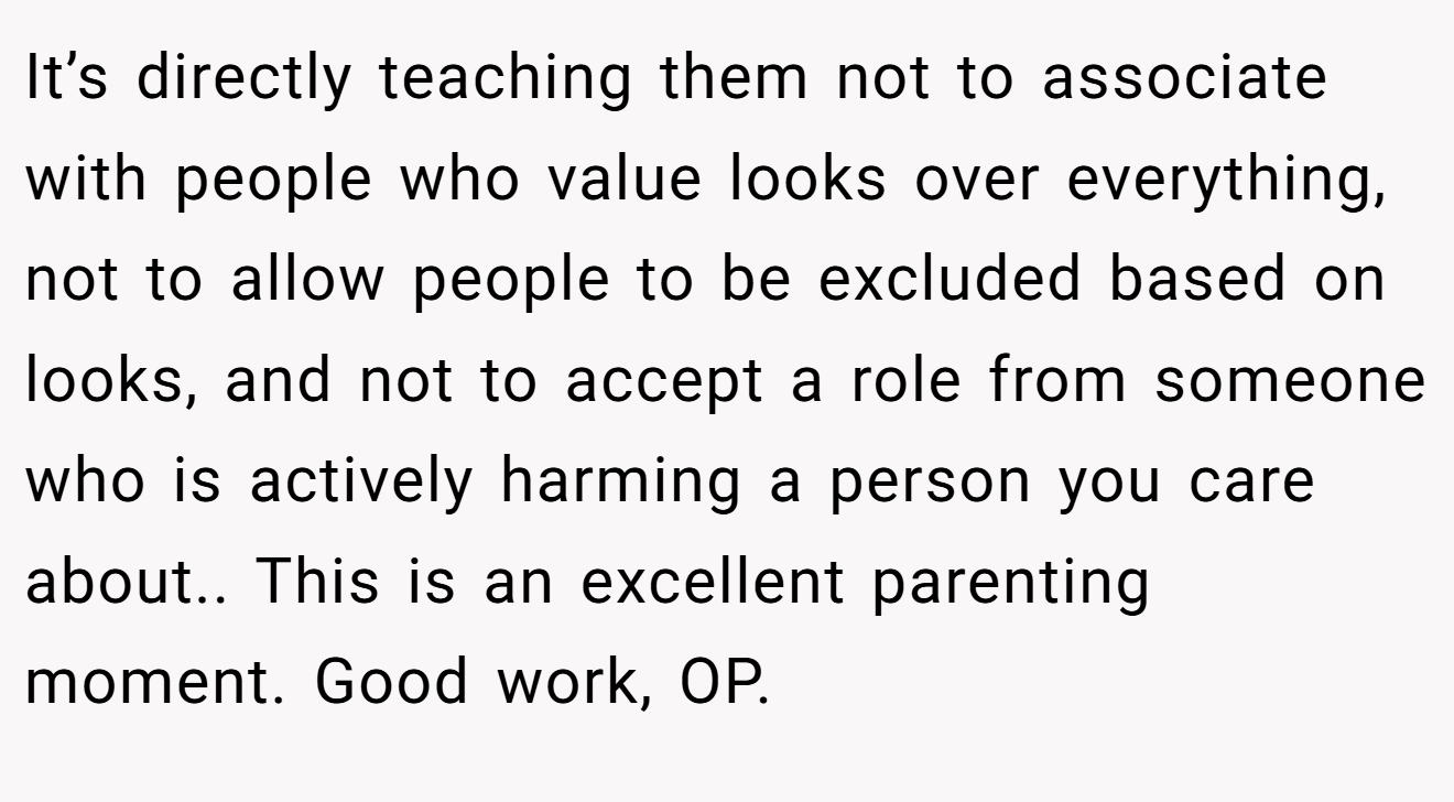 It’s directly teaching them not to associate with people who value looks over everything, not to allow people to be excluded based on looks, and not to accept a role from someone who is actively harming a person you care about.. This is an excellent parenting moment. Good work, OP.