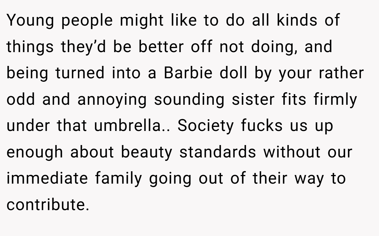 Young people might like to do all kinds of things they’d be better off not doing, and being turned into a Barbie doll by your rather odd and annoying sounding sister fits firmly under that umbrella.. Society fucks us up enough about beauty standards without our immediate family going out of their way to contribute.
