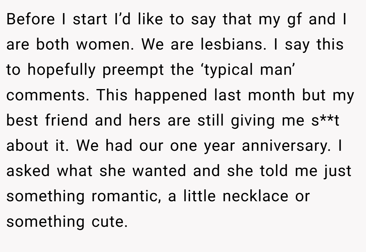 Before I start I’d like to say that my gf and I are both women. We are lesbians. I say this to hopefully preempt the ‘typical man’ comments. This happened last month but my best friend and hers are still giving me s**t about it. We had our one year anniversary. I asked what she wanted and she told me just something romantic, a little necklace or something cute.