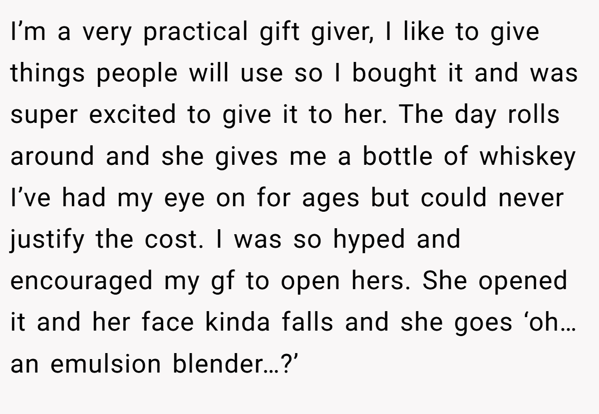 I’m a very practical gift giver, I like to give things people will use so I bought it and was super excited to give it to her. The day rolls around and she gives me a bottle of whiskey I’ve had my eye on for ages but could never justify the cost. I was so hyped and encouraged my gf to open hers. She opened it and her face kinda falls and she goes ‘oh… an emulsion blender…?’