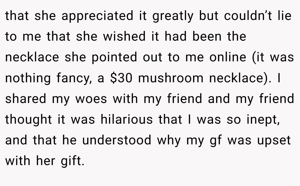 that she appreciated it greatly but couldn’t lie to me that she wished it had been the necklace she pointed out to me online (it was nothing fancy, a $30 mushroom necklace). I shared my woes with my friend and my friend thought it was hilarious that I was so inept, and that he understood why my gf was upset with her gift.