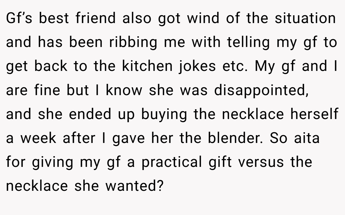 Gf’s best friend also got wind of the situation and has been ribbing me with telling my gf to get back to the kitchen jokes etc. My gf and I are fine but I know she was disappointed, and she ended up buying the necklace herself a week after I gave her the blender. So aita for giving my gf a practical gift versus the necklace she wanted?