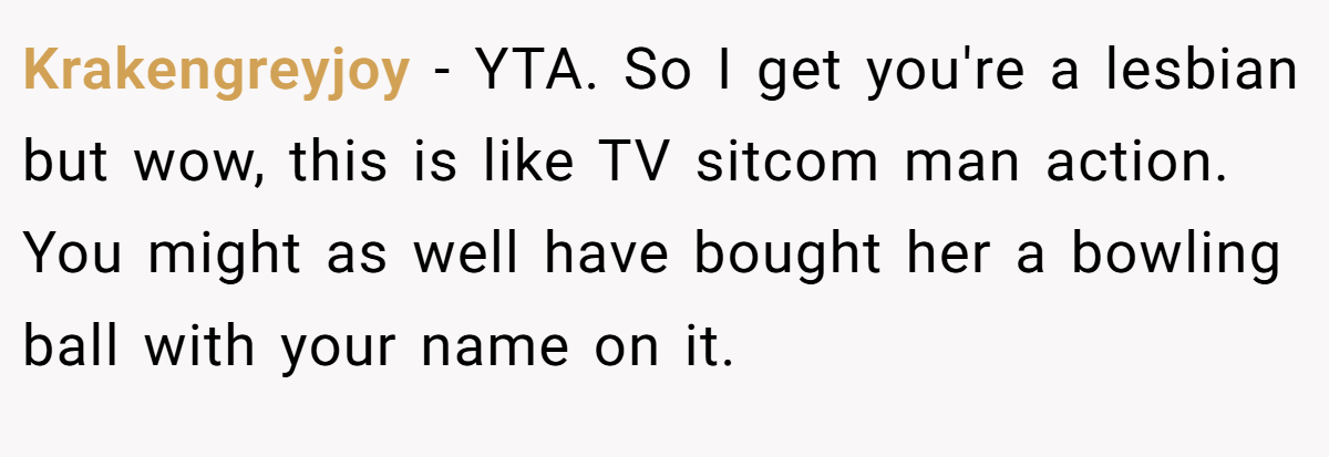 Krakengreyjoy − YTA. So I get you're a lesbian but wow, this is like TV sitcom man action. You might as well have bought her a bowling ball with your name on it.