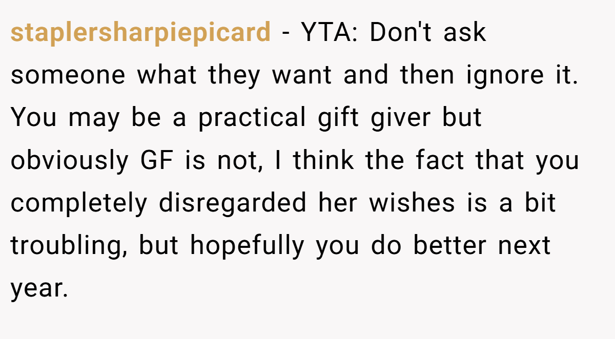 staplersharpiepicard − YTA: Don't ask someone what they want and then ignore it. You may be a practical gift giver but obviously GF is not, I think the fact that you completely disregarded her wishes is a bit troubling, but hopefully you do better next year.