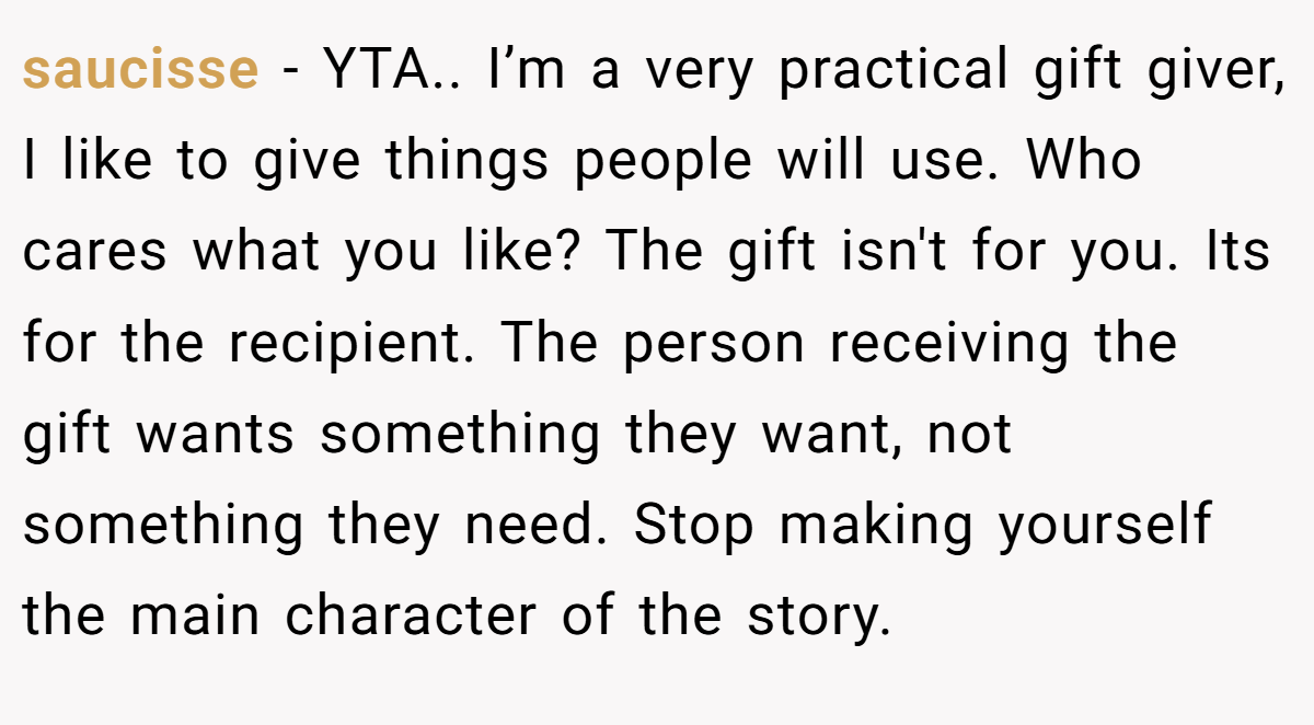 saucisse − YTA.. I’m a very practical gift giver, I like to give things people will use. Who cares what you like? The gift isn't for you. Its for the recipient. The person receiving the gift wants something they want, not something they need. Stop making yourself the main character of the story.