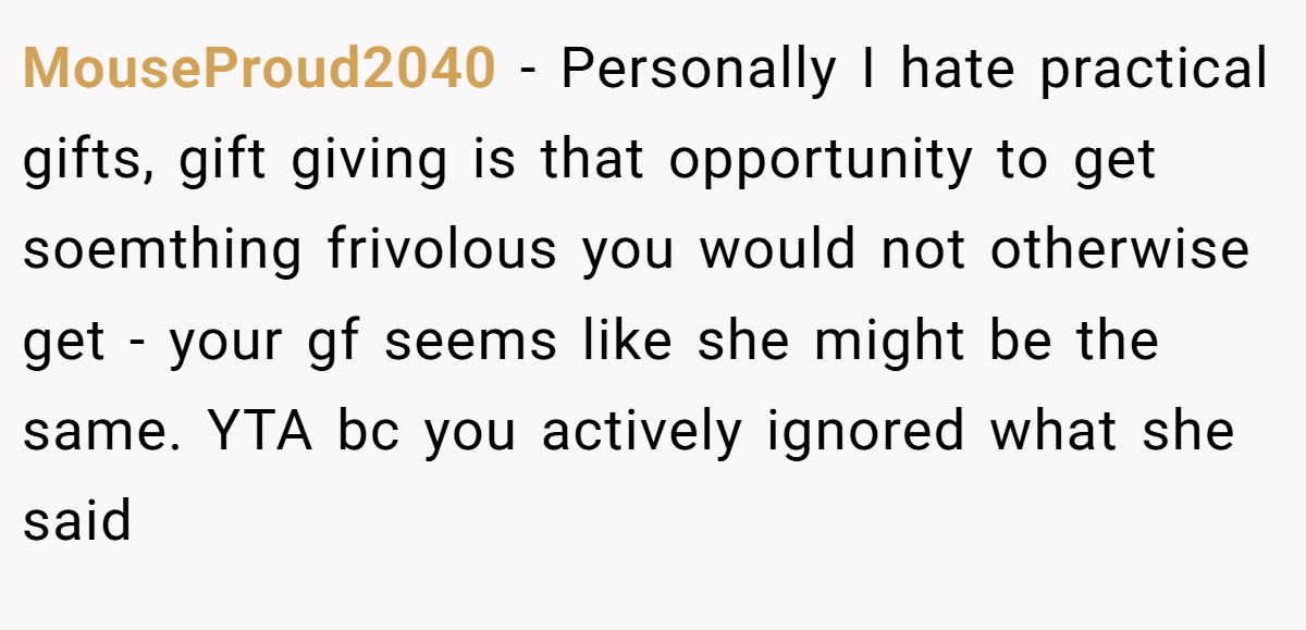 MouseProud2040 − Personally I hate practical gifts, gift giving is that opportunity to get soemthing frivolous you would not otherwise get - your gf seems like she might be the same. YTA bc you actively ignored what she said