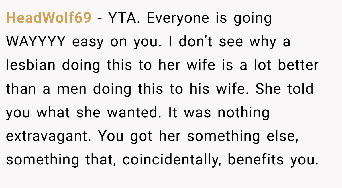 HeadWolf69 − YTA. Everyone is going WAYYYY easy on you. I don’t see why a lesbian doing this to her wife is a lot better than a men doing this to his wife. She told you what she wanted. It was nothing extravagant. You got her something else, something that, coincidentally, benefits you.