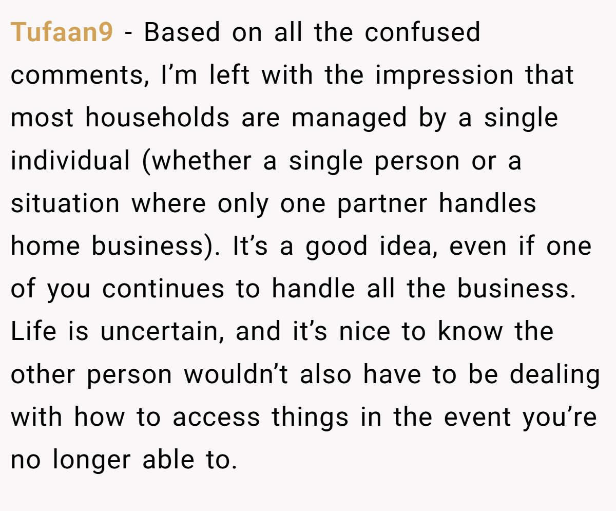 Tufaan9 − Based on all the confused comments, I’m left with the impression that most households are managed by a single individual (whether a single person or a situation where only one partner handles home business). It’s a good idea, even if one of you continues to handle all the business. Life is uncertain, and it’s nice to know the other person wouldn’t also have to be dealing with how to access things in the event you’re no longer able to.